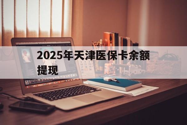 绵阳最新2025年天津医保卡余额提现方法分析(最方便真实的绵阳2025年天津医保卡余额提现多少方法)
