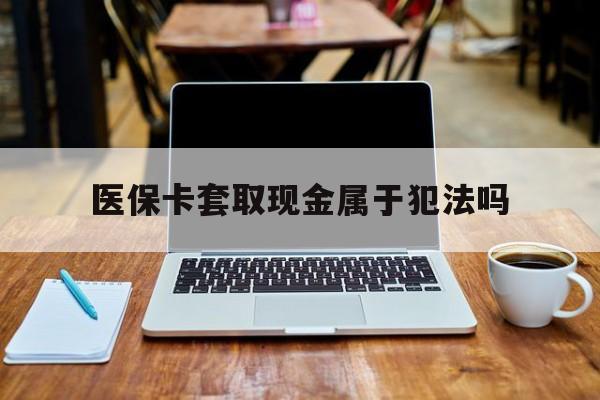 绵阳最新医保卡套取现金属于犯法吗方法分析(最方便真实的绵阳医保卡套取现金属于犯法吗判几年方法)